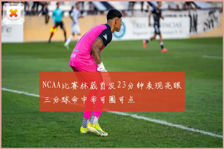 NCAA比赛林葳首发23分钟表现亮眼三分球命中率可圈可点
