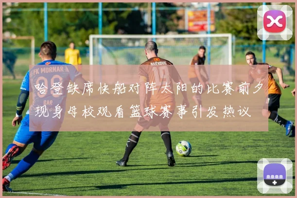 哈登缺席快船对阵太阳的比赛前夕现身母校观看篮球赛事引发热议