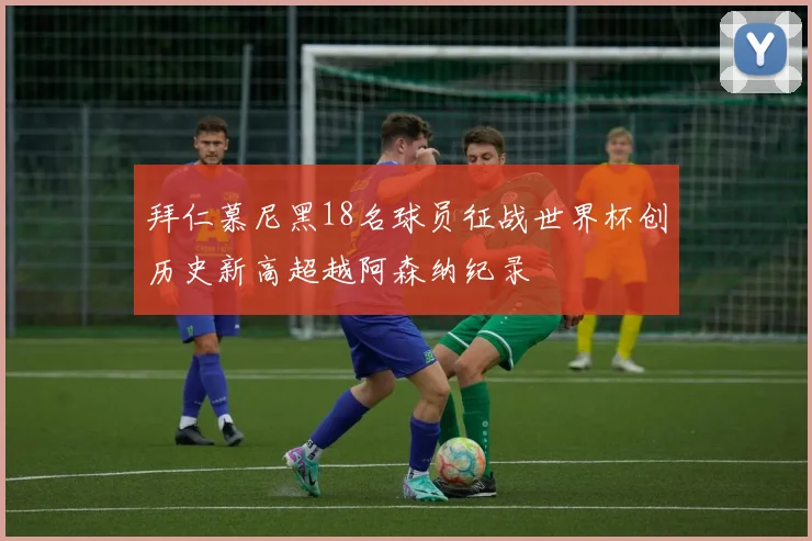 拜仁慕尼黑18名球员征战世界杯创历史新高超越阿森纳纪录