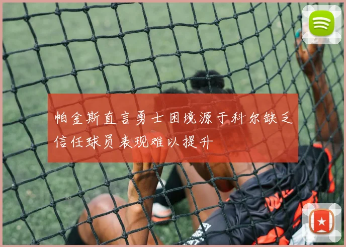 帕金斯直言勇士困境源于科尔缺乏信任球员表现难以提升