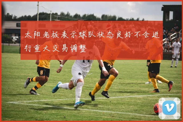 太阳老板表示球队状态良好不会进行重大交易调整