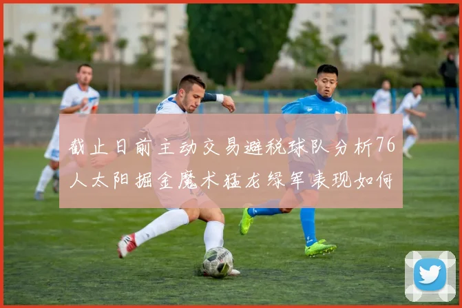 截止日前主动交易避税球队分析76人太阳掘金魔术猛龙绿军表现如何
