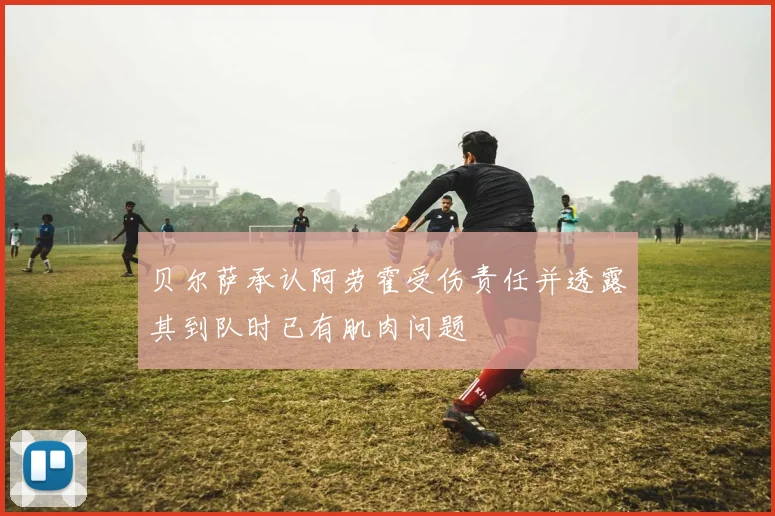 贝尔萨承认阿劳霍受伤责任并透露其到队时已有肌肉问题