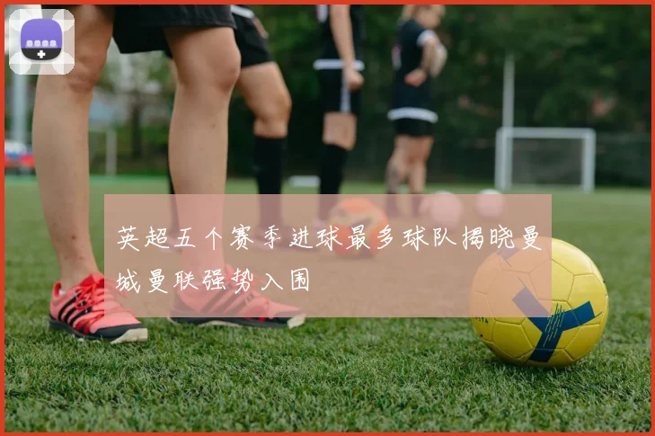 英超五个赛季进球最多球队揭晓曼城曼联强势入围