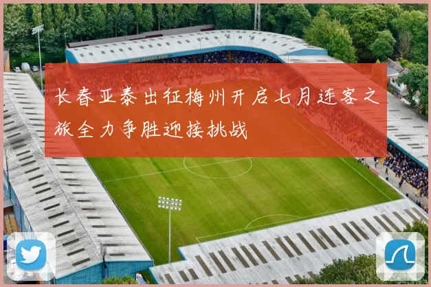 长春亚泰出征梅州开启七月连客之旅全力争胜迎接挑战