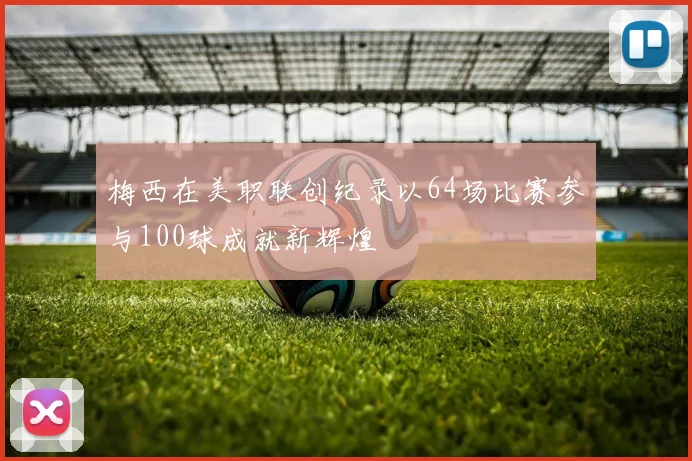 梅西在美职联创纪录以64场比赛参与100球成就新辉煌