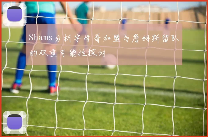 Shams分析字母哥加盟与詹姆斯留队的双重可能性探讨