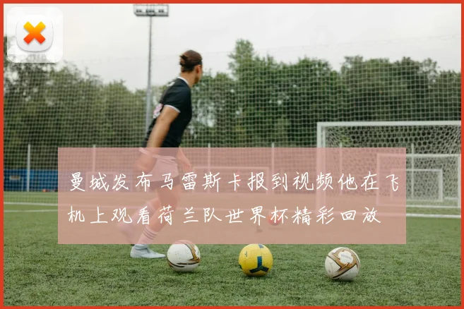曼城发布马雷斯卡报到视频他在飞机上观看荷兰队世界杯精彩回放