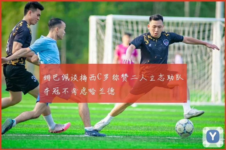 姆巴佩谈梅西C罗称赞二人立志助队夺冠不考虑哈兰德