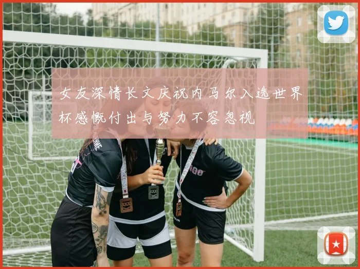 女友深情长文庆祝内马尔入选世界杯感慨付出与努力不容忽视