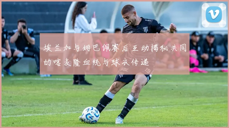 埃兰加与姆巴佩赛后互动揭秘共同的喀麦隆血统与球衣传递