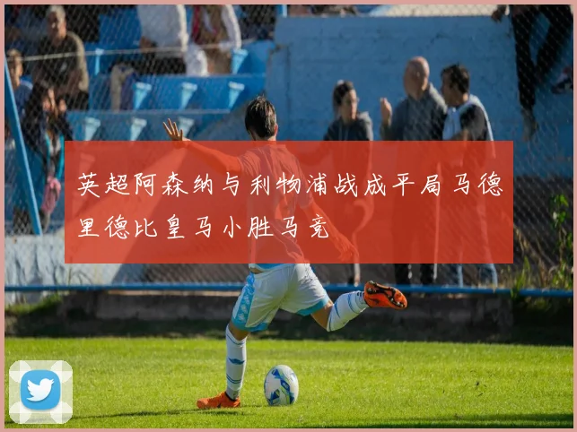 英超阿森纳与利物浦战成平局马德里德比皇马小胜马竞
