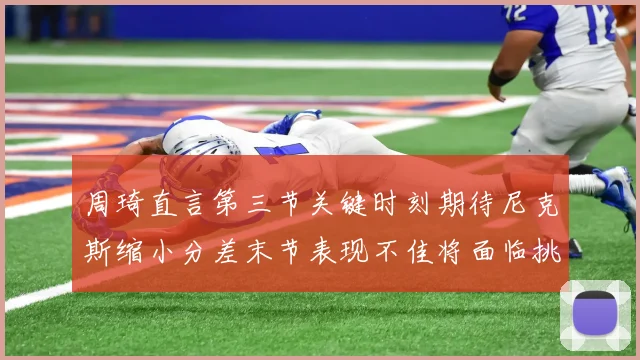 周琦直言第三节关键时刻期待尼克斯缩小分差末节表现不佳将面临挑战
