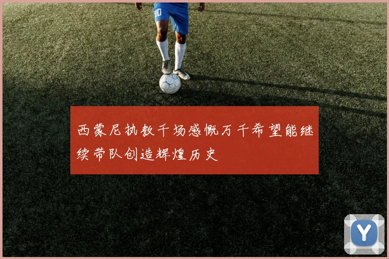 西蒙尼执教千场感慨万千希望能继续带队创造辉煌历史