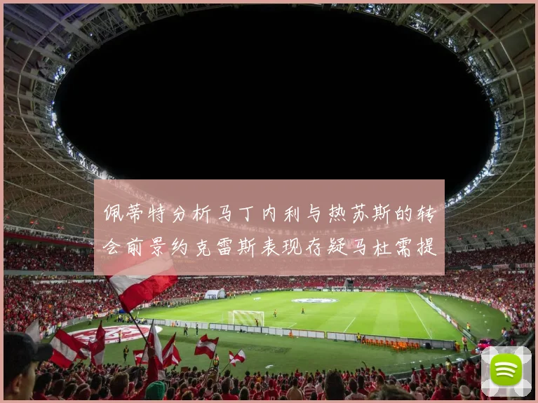 佩蒂特分析马丁内利与热苏斯的转会前景约克雷斯表现存疑马杜需提升才能留队