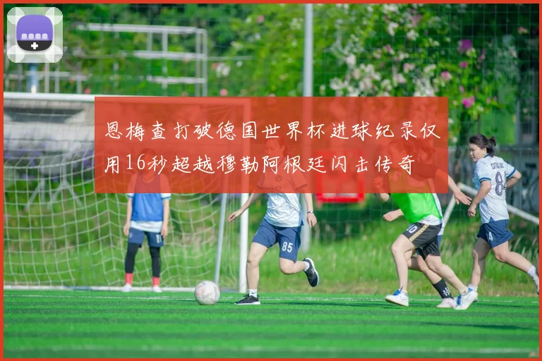 恩梅查打破德国世界杯进球纪录仅用16秒超越穆勒阿根廷闪击传奇
