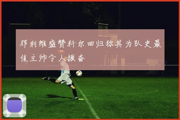 邓利维盛赞科尔回归称其为队史最佳主帅令人振奋