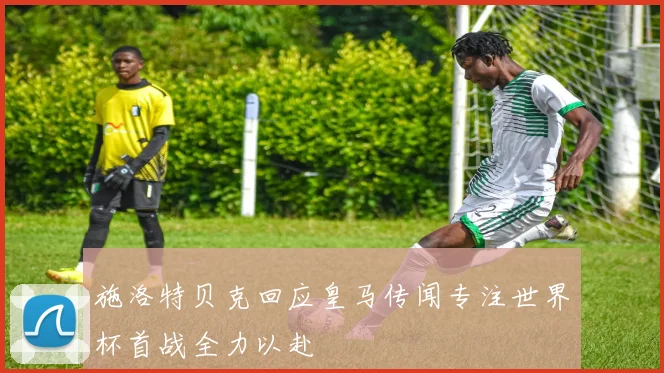 施洛特贝克回应皇马传闻专注世界杯首战全力以赴