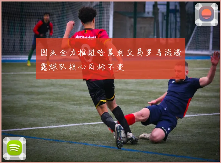 国米全力推进哈莱利交易罗马诺透露球队核心目标不变