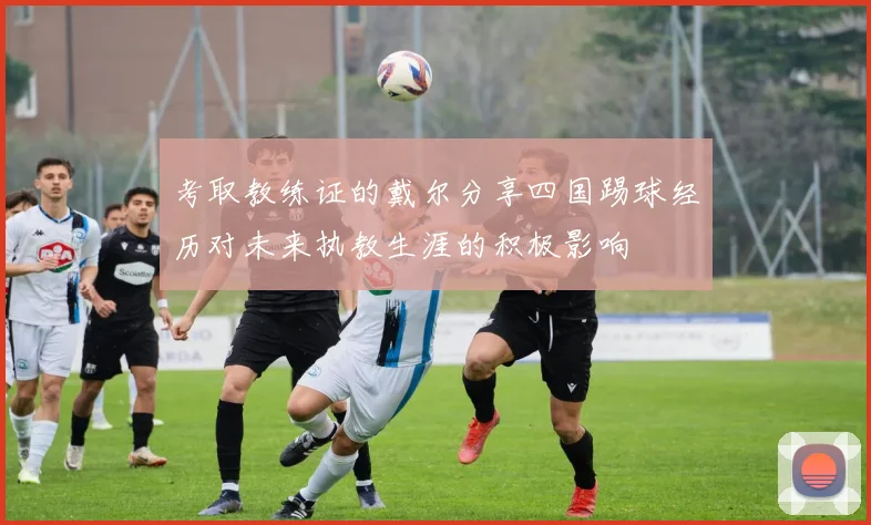 考取教练证的戴尔分享四国踢球经历对未来执教生涯的积极影响