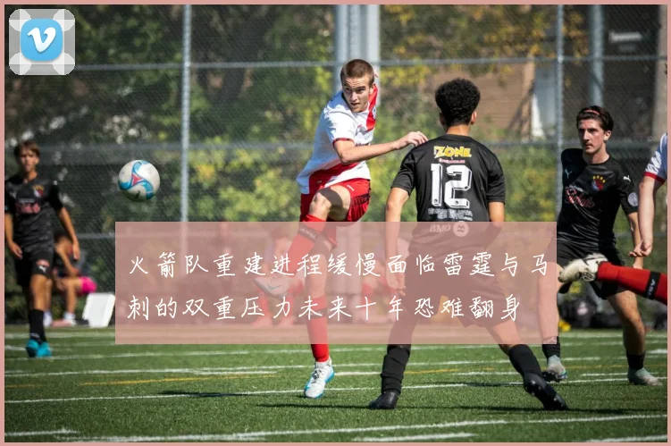 火箭队重建进程缓慢面临雷霆与马刺的双重压力未来十年恐难翻身