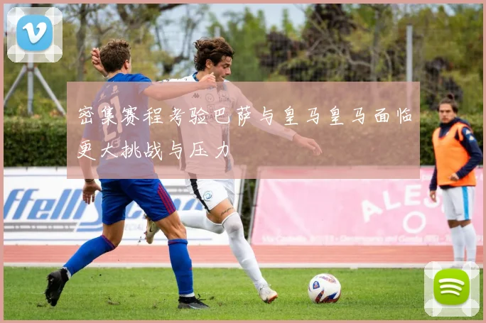 密集赛程考验巴萨与皇马皇马面临更大挑战与压力
