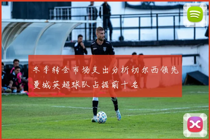 冬季转会市场支出分析切尔西领先曼城英超球队占据前十名